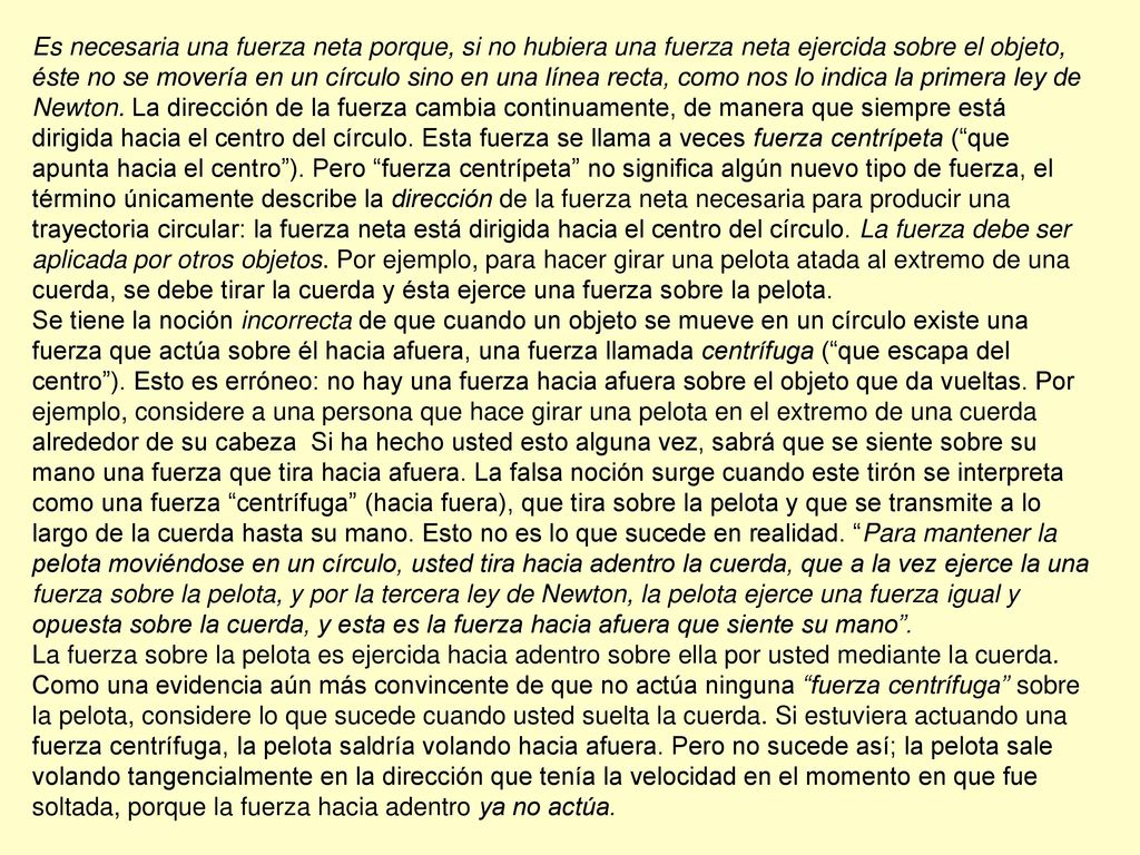 Es necesaria una fuerza neta porque, si no hubiera una fuerza neta ejercida sobre el objeto, éste no se movería en un círculo sino en una línea recta, como nos lo indica la primera ley de Newton. La dirección de la fuerza cambia continuamente, de manera que siempre está dirigida hacia el centro del círculo. Esta fuerza se llama a veces fuerza centrípeta ( que apunta hacia el centro ). Pero fuerza centrípeta no significa algún nuevo tipo de fuerza, el término únicamente describe la dirección de la fuerza neta necesaria para producir una trayectoria circular: la fuerza neta está dirigida hacia el centro del círculo. La fuerza debe ser aplicada por otros objetos. Por ejemplo, para hacer girar una pelota atada al extremo de una cuerda, se debe tirar la cuerda y ésta ejerce una fuerza sobre la pelota.