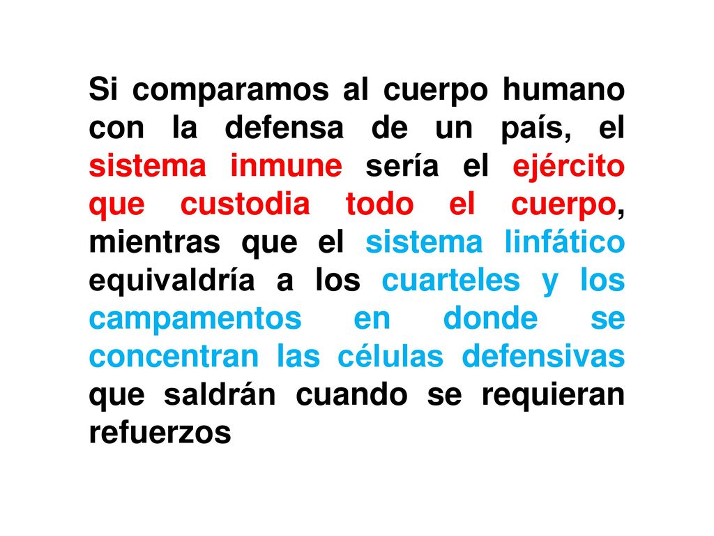Si comparamos al cuerpo humano con la defensa de un país, el sistema inmune sería el ejército que custodia todo el cuerpo, mientras que el sistema linfático equivaldría a los cuarteles y los campamentos en donde se concentran las células defensivas que saldrán cuando se requieran refuerzos