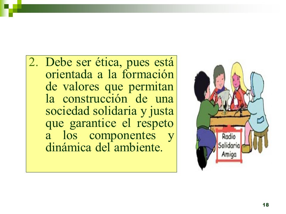 Debe ser ética, pues está orientada a la formación de valores que permitan la construcción de una sociedad solidaria y justa que garantice el respeto a los componentes y dinámica del ambiente.