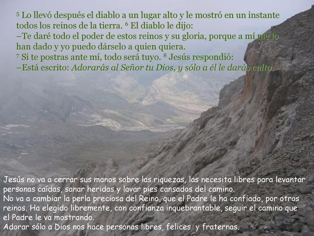 5 Lo llevó después el diablo a un lugar alto y le mostró en un instante todos los reinos de la tierra. 6 El diablo le dijo: –Te daré todo el poder de estos reinos y su gloria, porque a mí me lo han dado y yo puedo dárselo a quien quiera. 7 Si te postras ante mí, todo será tuyo. 8 Jesús respondió: –Está escrito: Adorarás al Señor tu Dios, y sólo a él le darás culto.