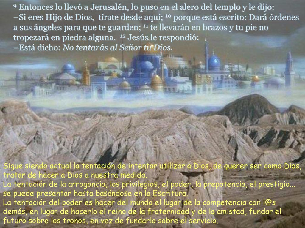 9 Entonces lo llevó a Jerusalén, lo puso en el alero del templo y le dijo: –Si eres Hijo de Dios, tírate desde aquí; 10 porque está escrito: Dará órdenes a sus ángeles para que te guarden; 11 te llevarán en brazos y tu pie no tropezará en piedra alguna. 12 Jesús le respondió: –Está dicho: No tentarás al Señor tu Dios.