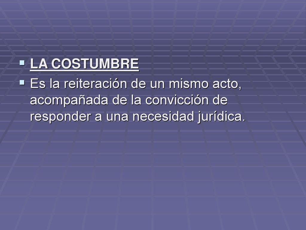 LA COSTUMBRE Es la reiteración de un mismo acto, acompañada de la convicción de responder a una necesidad jurídica.