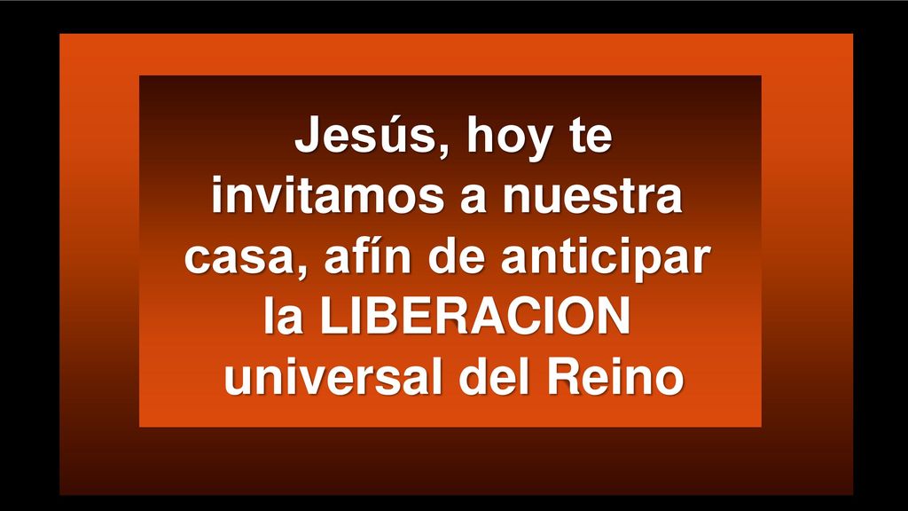 Jesús, hoy te invitamos a nuestra casa, afín de anticipar la LIBERACION universal del Reino