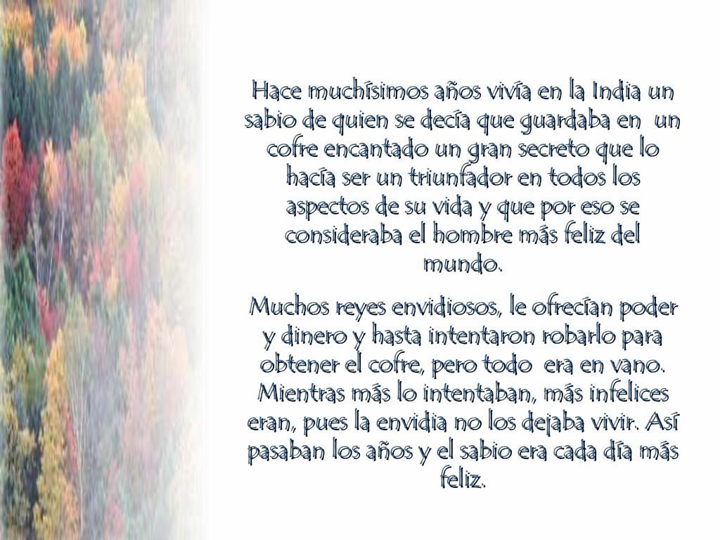 Hace muchísimos años vivía en la India un sabio de quien se decía que guardaba en un cofre encantado un gran secreto que lo hacía ser un triunfador en todos los aspectos de su vida y que por eso se consideraba el hombre más feliz del mundo.