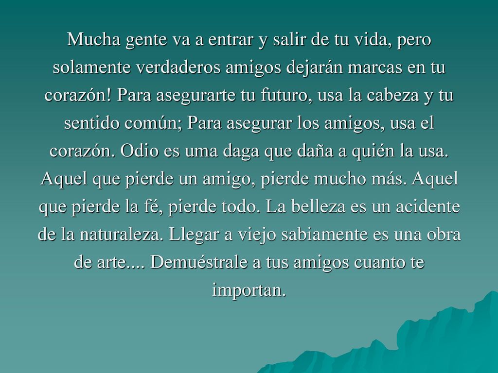 Mucha gente va a entrar y salir de tu vida, pero solamente verdaderos amigos dejarán marcas en tu corazón.