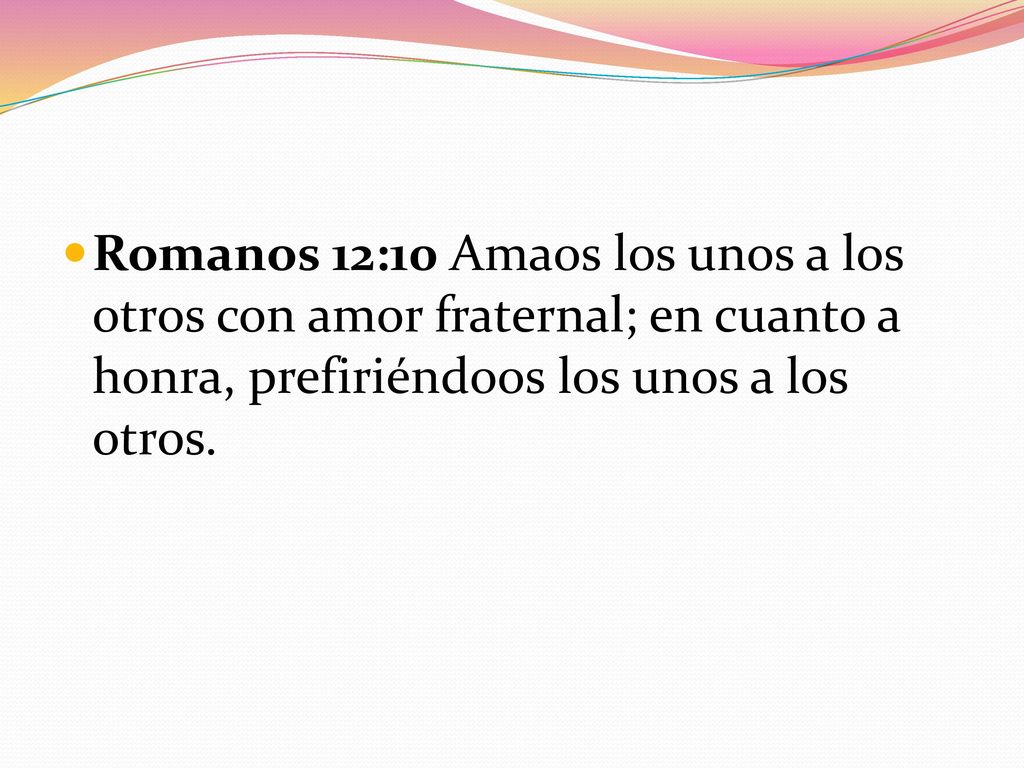 Romanos 12:10 Amaos los unos a los otros con amor fraternal; en cuanto a honra, prefiriéndoos los unos a los otros.