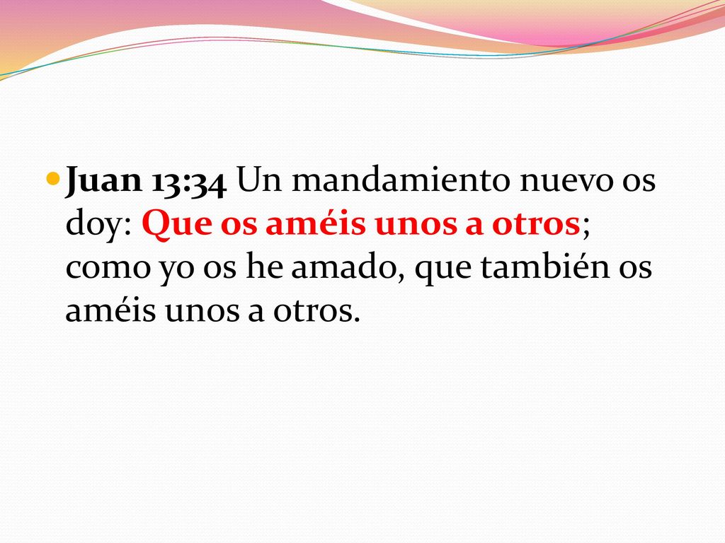 Juan 13:34 Un mandamiento nuevo os doy: Que os améis unos a otros; como yo os he amado, que también os améis unos a otros.