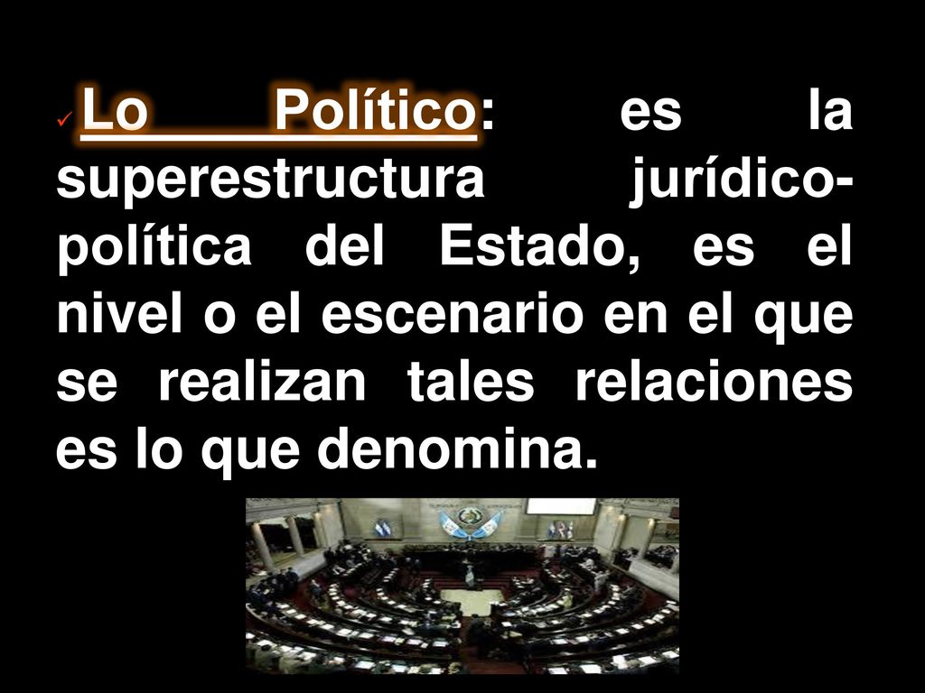 Lo Político: es la superestructura jurídico-política del Estado, es el nivel o el escenario en el que se realizan tales relaciones es lo que denomina.