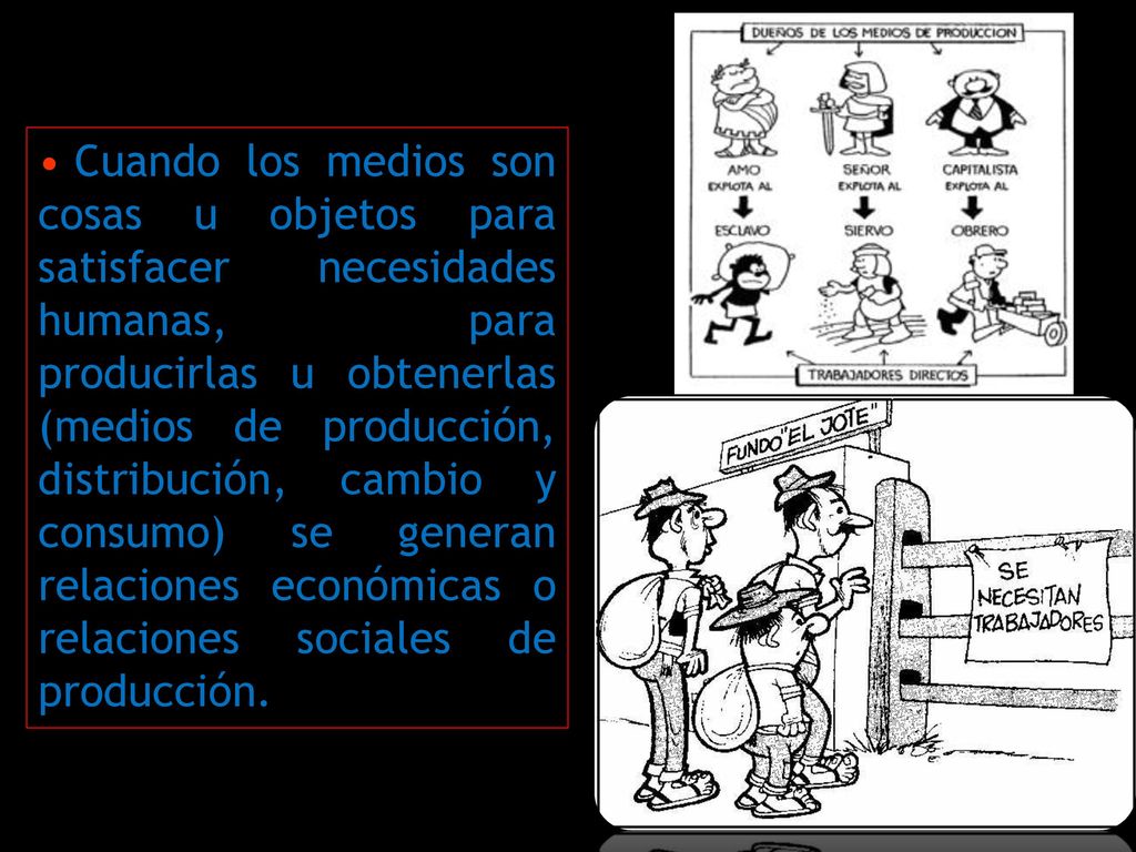 Cuando los medios son cosas u objetos para satisfacer necesidades humanas, para producirlas u obtenerlas (medios de producción, distribución, cambio y consumo) se generan relaciones económicas o relaciones sociales de producción.