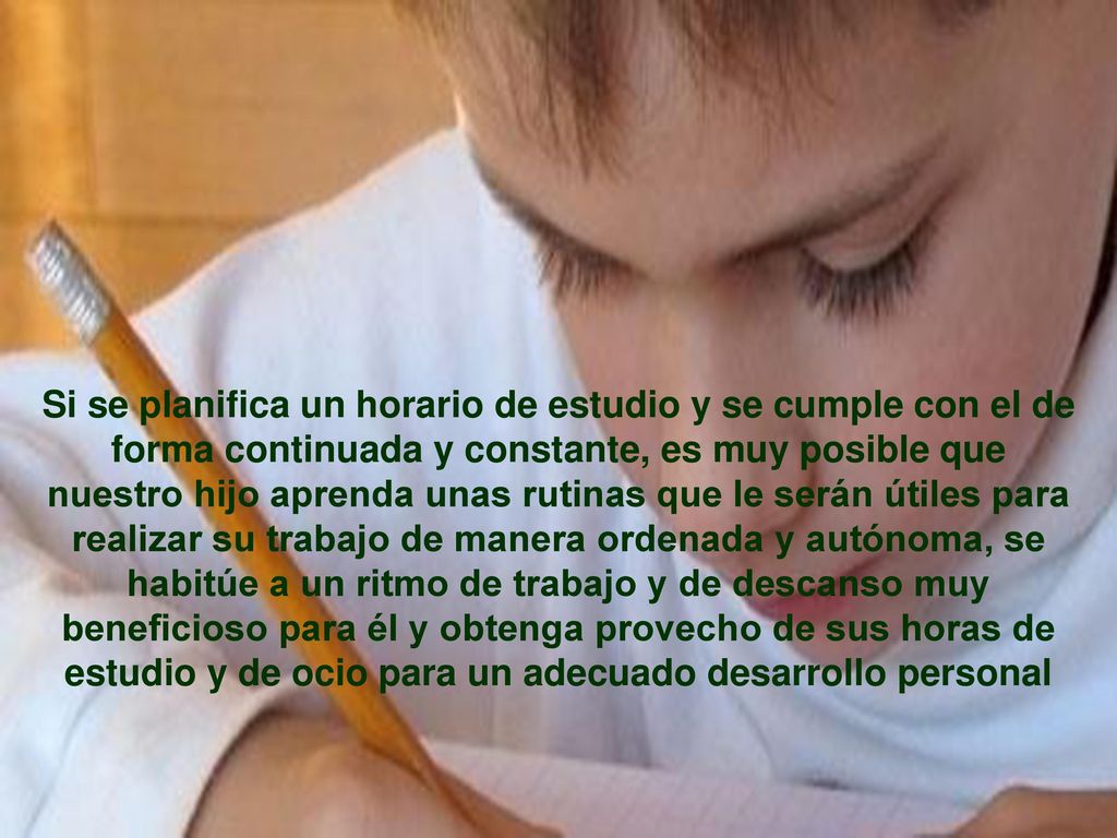 Si se planifica un horario de estudio y se cumple con el de forma continuada y constante, es muy posible que nuestro hijo aprenda unas rutinas que le serán útiles para realizar su trabajo de manera ordenada y autónoma, se habitúe a un ritmo de trabajo y de descanso muy beneficioso para él y obtenga provecho de sus horas de estudio y de ocio para un adecuado desarrollo personal