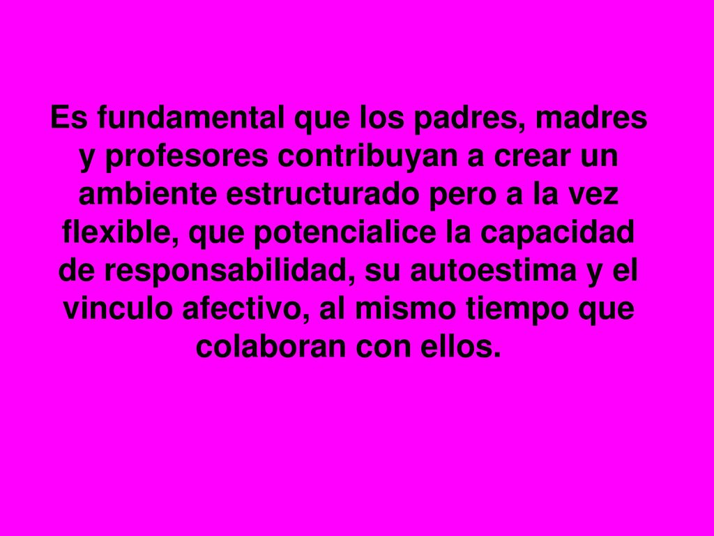 Es fundamental que los padres, madres y profesores contribuyan a crear un ambiente estructurado pero a la vez flexible, que potencialice la capacidad de responsabilidad, su autoestima y el vinculo afectivo, al mismo tiempo que colaboran con ellos.