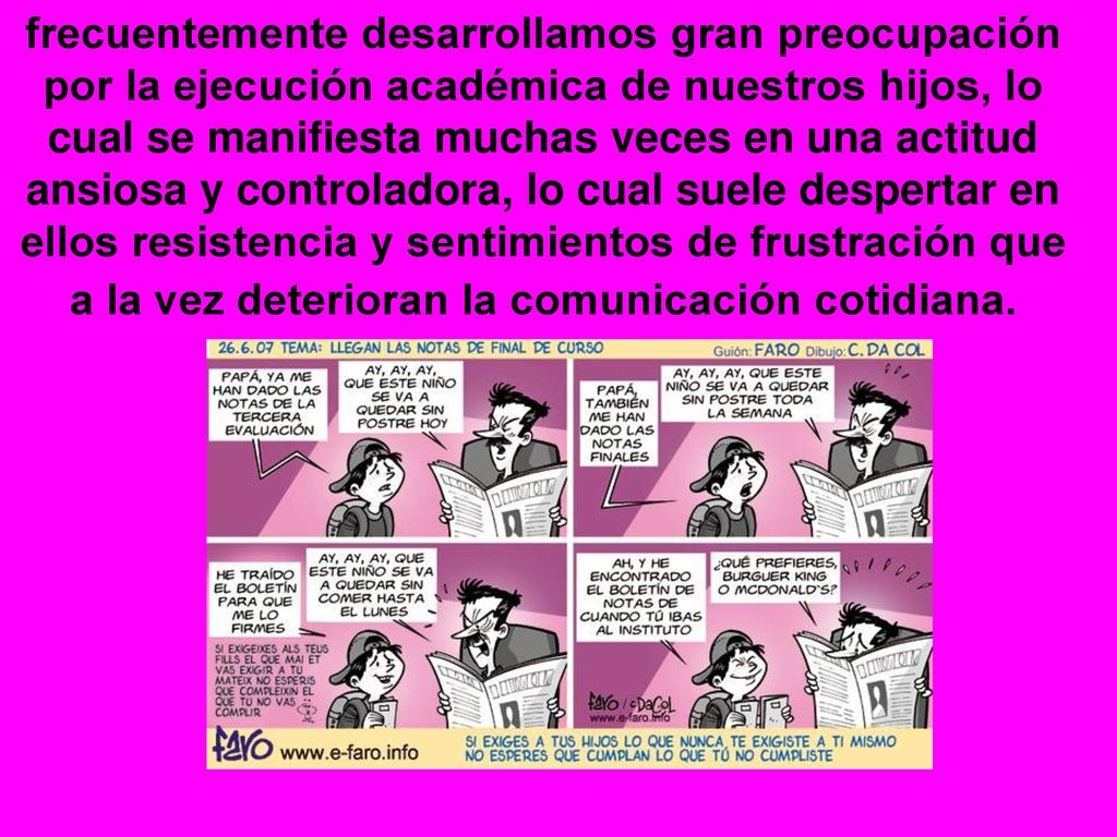 frecuentemente desarrollamos gran preocupación por la ejecución académica de nuestros hijos, lo cual se manifiesta muchas veces en una actitud ansiosa y controladora, lo cual suele despertar en ellos resistencia y sentimientos de frustración que a la vez deterioran la comunicación cotidiana.