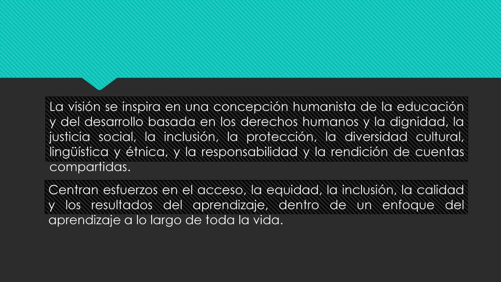 La visión se inspira en una concepción humanista de la educación y del desarrollo basada en los derechos humanos y la dignidad, la justicia social, la inclusión, la protección, la diversidad cultural, lingüística y étnica, y la responsabilidad y la rendición de cuentas compartidas.
