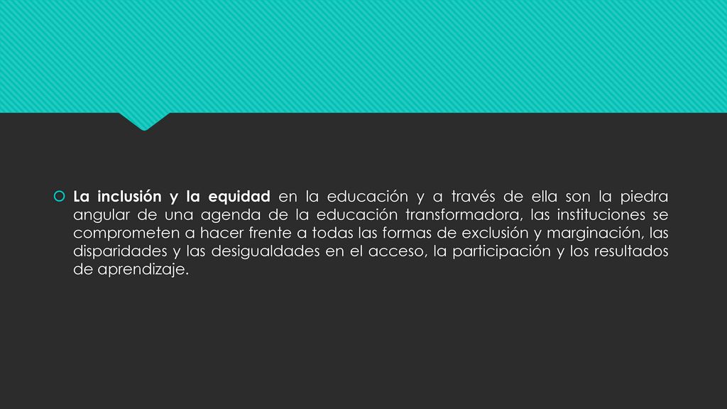 La inclusión y la equidad en la educación y a través de ella son la piedra angular de una agenda de la educación transformadora, las instituciones se comprometen a hacer frente a todas las formas de exclusión y marginación, las disparidades y las desigualdades en el acceso, la participación y los resultados de aprendizaje.