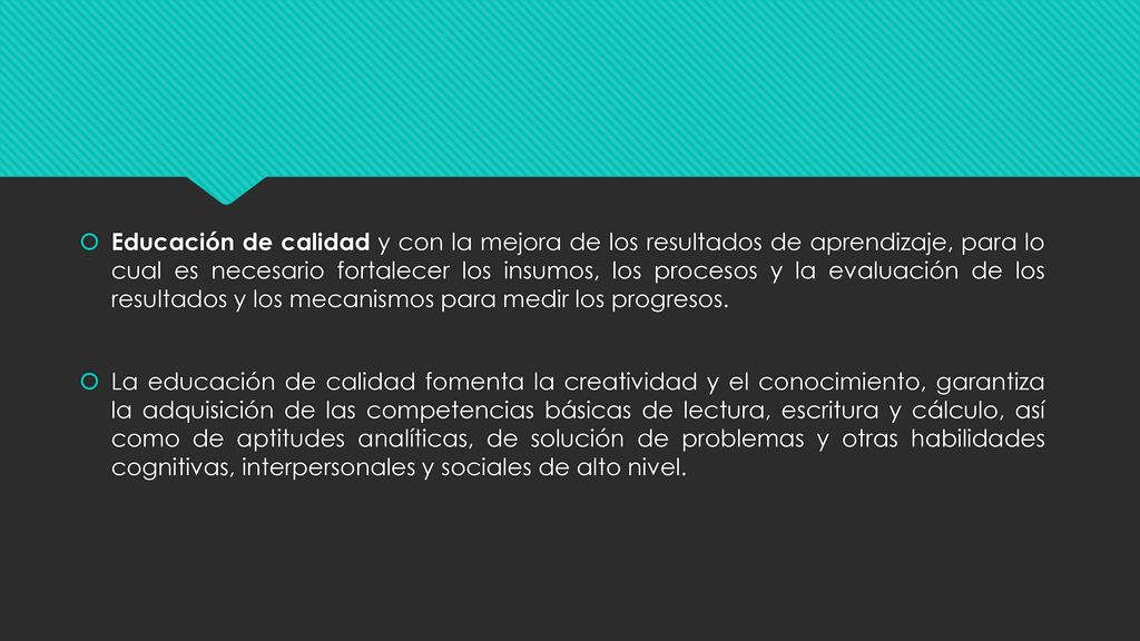 Educación de calidad y con la mejora de los resultados de aprendizaje, para lo cual es necesario fortalecer los insumos, los procesos y la evaluación de los resultados y los mecanismos para medir los progresos.