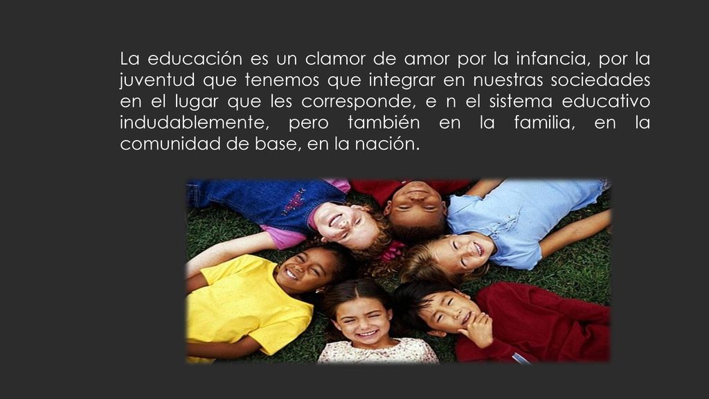 La educación es un clamor de amor por la infancia, por la juventud que tenemos que integrar en nuestras sociedades en el lugar que les corresponde, e n el sistema educativo indudablemente, pero también en la familia, en la comunidad de base, en la nación.