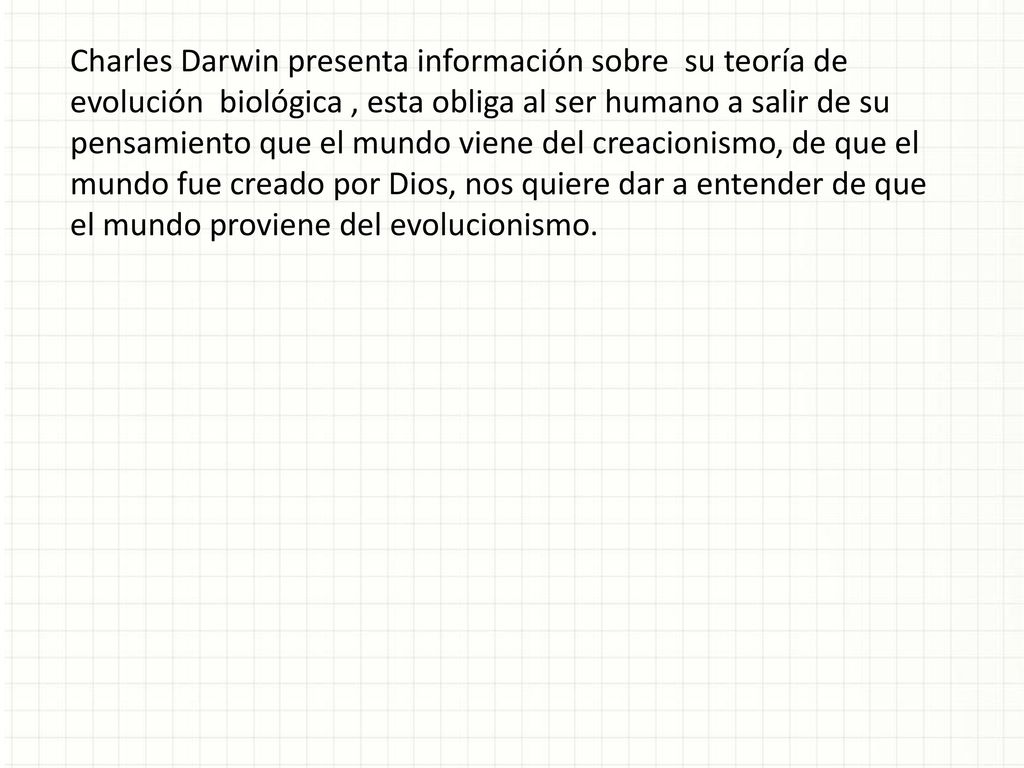 Charles Darwin presenta información sobre su teoría de evolución biológica , esta obliga al ser humano a salir de su pensamiento que el mundo viene del creacionismo, de que el mundo fue creado por Dios, nos quiere dar a entender de que el mundo proviene del evolucionismo.