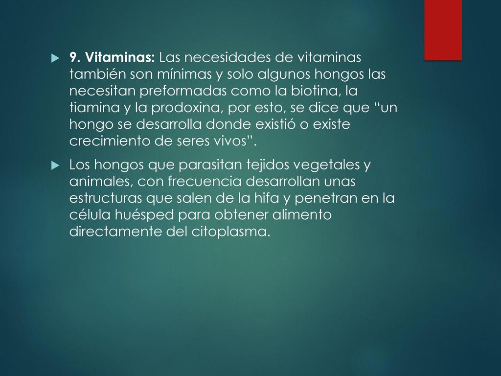 9. Vitaminas: Las necesidades de vitaminas también son mínimas y solo algunos hongos las necesitan preformadas como la biotina, la tiamina y la prodoxina, por esto, se dice que un hongo se desarrolla donde existió o existe crecimiento de seres vivos .