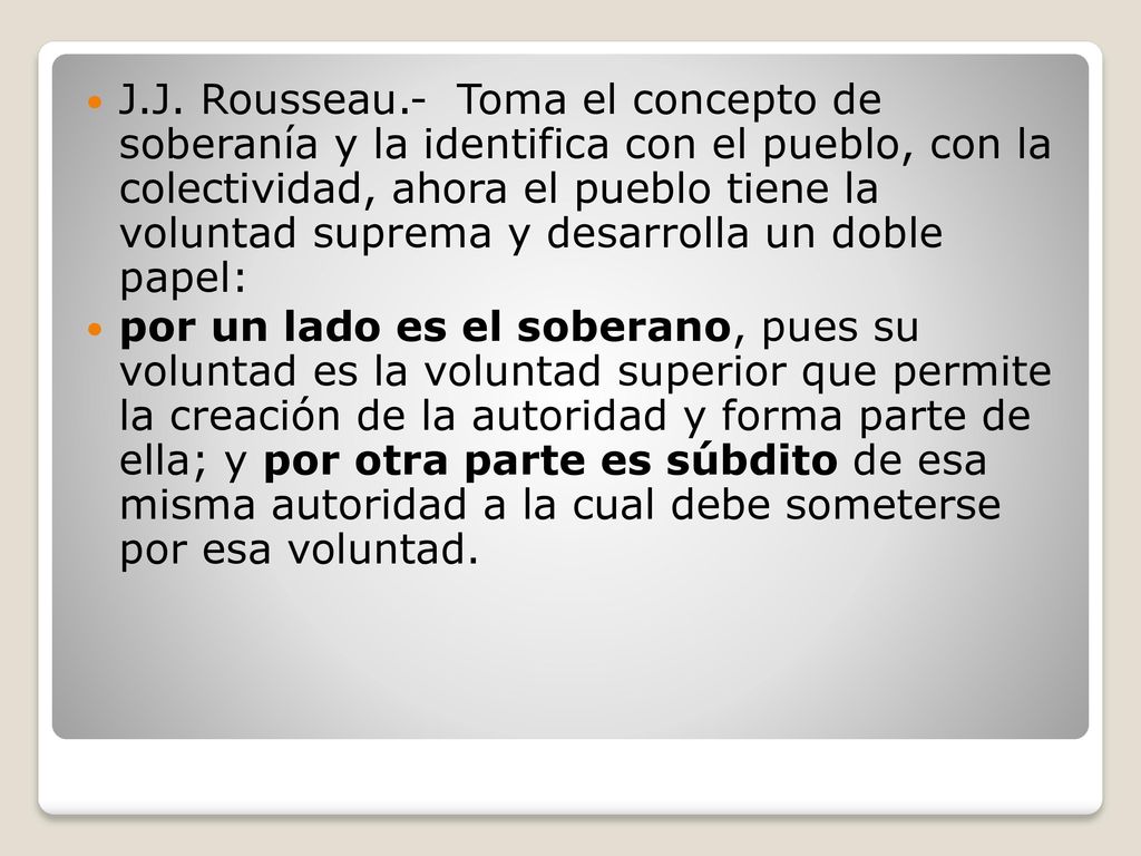 J.J. Rousseau.- Toma el concepto de soberanía y la identifica con el pueblo, con la colectividad, ahora el pueblo tiene la voluntad suprema y desarrolla un doble papel: