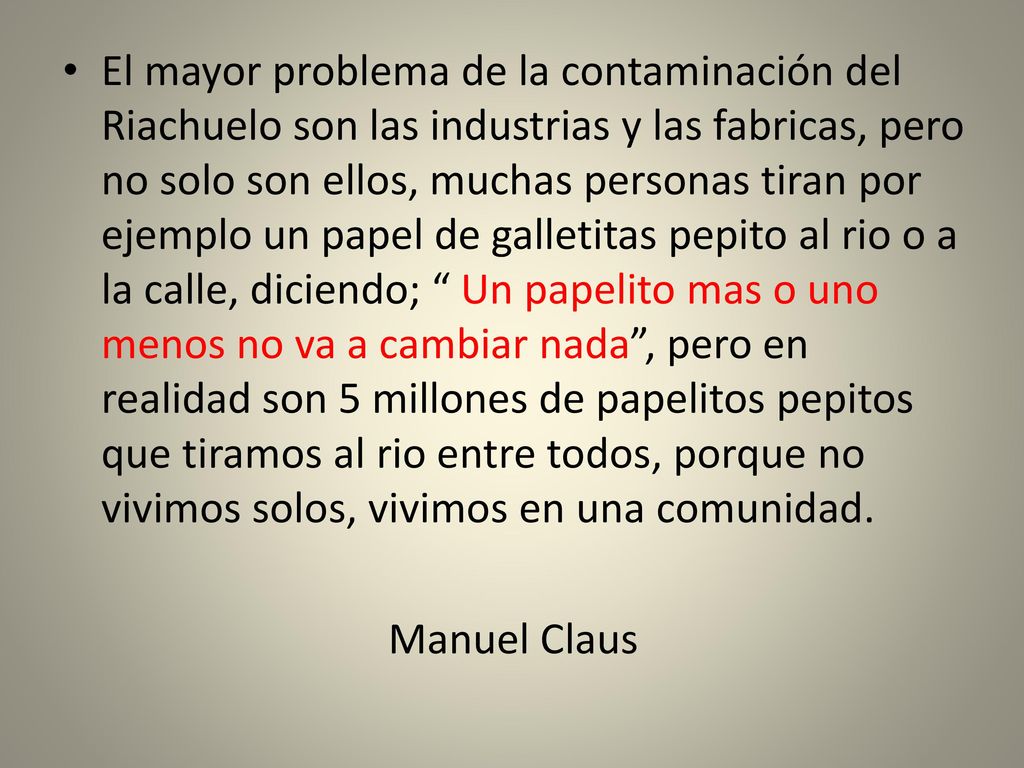 El mayor problema de la contaminación del Riachuelo son las industrias y las fabricas, pero no solo son ellos, muchas personas tiran por ejemplo un papel de galletitas pepito al rio o a la calle, diciendo; Un papelito mas o uno menos no va a cambiar nada , pero en realidad son 5 millones de papelitos pepitos que tiramos al rio entre todos, porque no vivimos solos, vivimos en una comunidad.