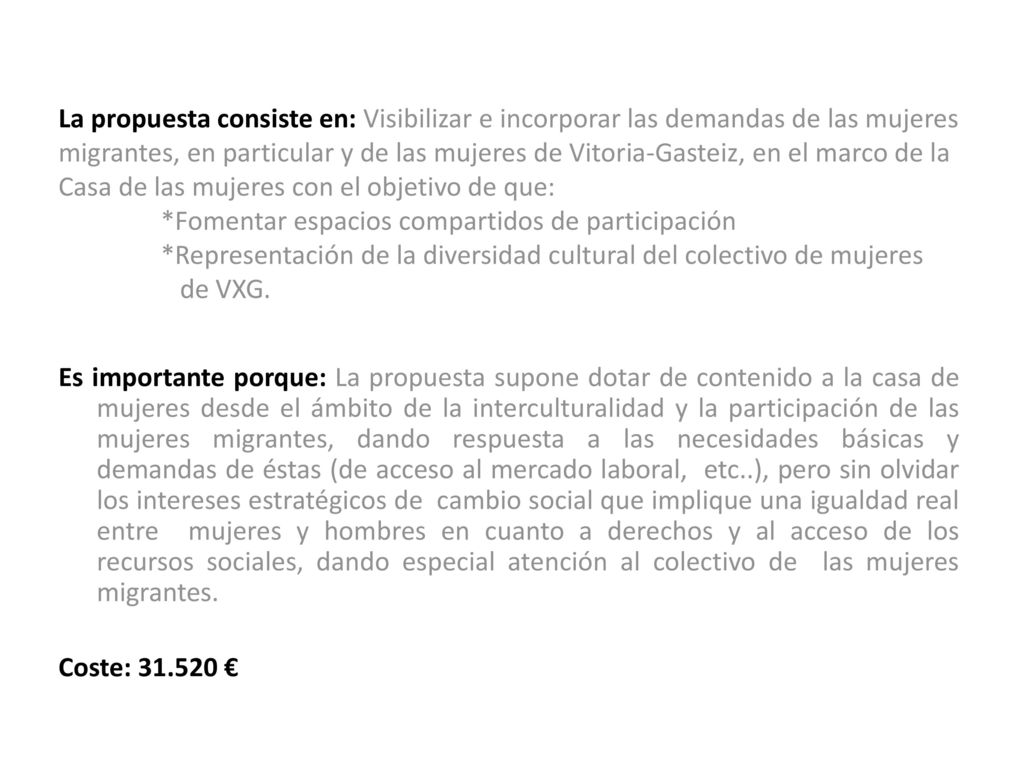 La propuesta consiste en: Visibilizar e incorporar las demandas de las mujeres migrantes, en particular y de las mujeres de Vitoria-Gasteiz, en el marco de la Casa de las mujeres con el objetivo de que: *Fomentar espacios compartidos de participación *Representación de la diversidad cultural del colectivo de mujeres de VXG.