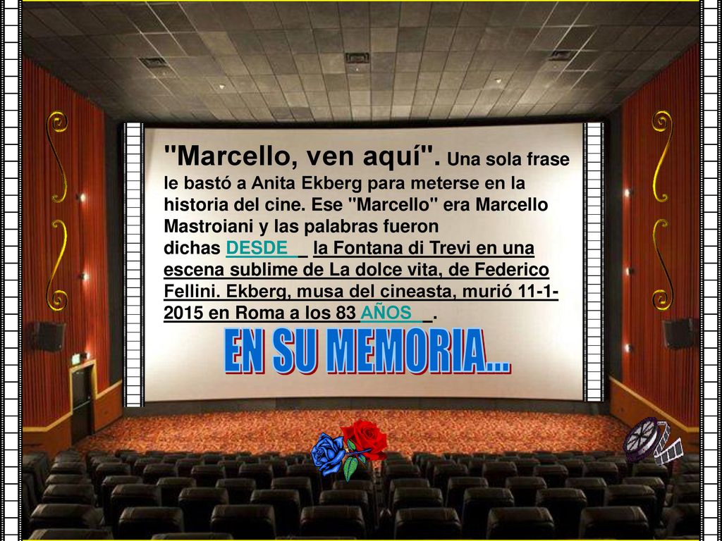 Marcello, ven aquí . Una sola frase le bastó a Anita Ekberg para meterse en la historia del cine. Ese Marcello era Marcello Mastroiani y las palabras fueron dichas DESDE la Fontana di Trevi en una escena sublime de La dolce vita, de Federico Fellini. Ekberg, musa del cineasta, murió en Roma a los 83 AÑOS .