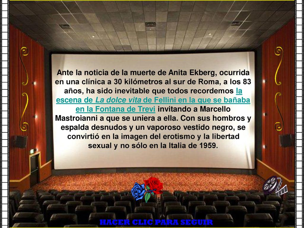 Ante la noticia de la muerte de Anita Ekberg, ocurrida en una clínica a 30 kilómetros al sur de Roma, a los 83 años, ha sido inevitable que todos recordemos la escena de La dolce vita de Fellini en la que se bañaba en la Fontana de Trevi invitando a Marcello Mastroianni a que se uniera a ella. Con sus hombros y espalda desnudos y un vaporoso vestido negro, se convirtió en la imagen del erotismo y la libertad sexual y no sólo en la Italia de 1959.