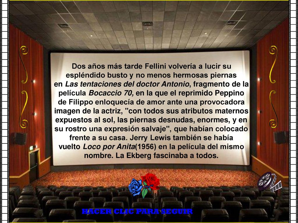 Dos años más tarde Fellini volvería a lucir su espléndido busto y no menos hermosas piernas en Las tentaciones del doctor Antonio, fragmento de la película Bocaccio 70, en la que el reprimido Peppino de Filippo enloquecía de amor ante una provocadora imagen de la actriz, con todos sus atributos maternos expuestos al sol, las piernas desnudas, enormes, y en su rostro una expresión salvaje , que habían colocado frente a su casa. Jerry Lewis también se había vuelto Loco por Anita(1956) en la película del mismo nombre. La Ekberg fascinaba a todos.