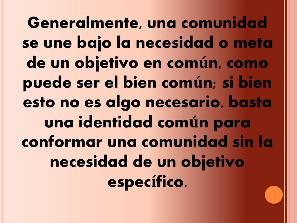 Generalmente, una comunidad se une bajo la necesidad o meta de un objetivo en común, como puede ser el bien común; si bien esto no es algo necesario, basta una identidad común para conformar una comunidad sin la necesidad de un objetivo específico.