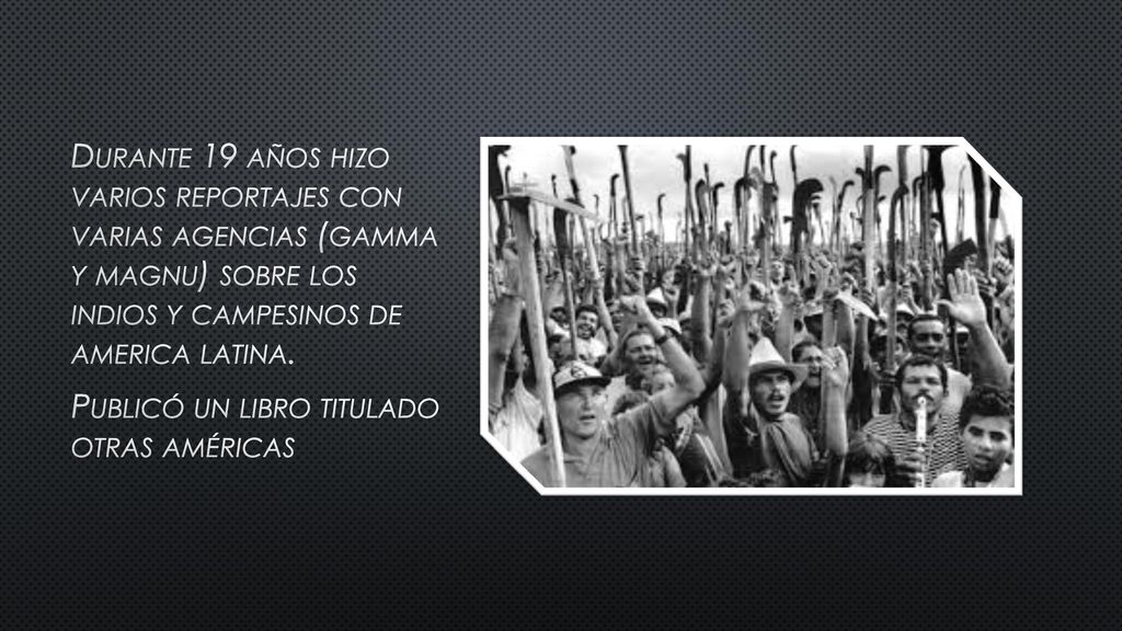 Durante 19 años hizo varios reportajes con varias agencias (gamma y magnu) sobre los indios y campesinos de america latina.