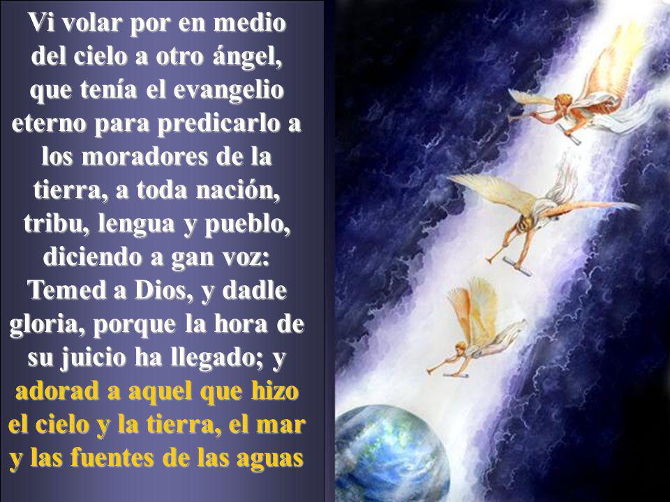 Vi volar por en medio del cielo a otro ángel, que tenía el evangelio eterno para predicarlo a los moradores de la tierra, a toda nación, tribu, lengua y pueblo, diciendo a gan voz: Temed a Dios, y dadle gloria, porque la hora de su juicio ha llegado; y adorad a aquel que hizo el cielo y la tierra, el mar y las fuentes de las aguas