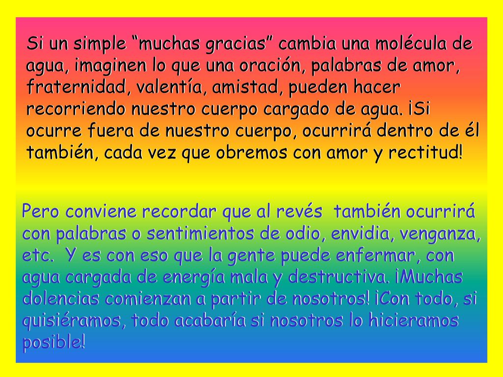 Si un simple muchas gracias cambia una molécula de agua, imaginen lo que una oración, palabras de amor, fraternidad, valentía, amistad, pueden hacer recorriendo nuestro cuerpo cargado de agua. ¡Si ocurre fuera de nuestro cuerpo, ocurrirá dentro de él también, cada vez que obremos con amor y rectitud!