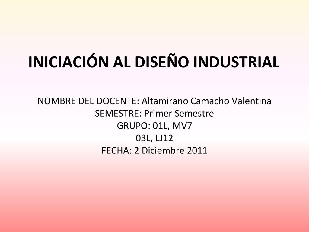 INICIACIÓN AL DISEÑO INDUSTRIAL NOMBRE DEL DOCENTE: Altamirano Camacho Valentina SEMESTRE: Primer Semestre GRUPO: 01L, MV7 03L, LJ12 FECHA: 2 Diciembre 2011