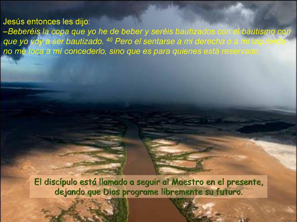 Jesús entonces les dijo: –Beberéis la copa que yo he de beber y seréis bautizados con el bautismo con que yo voy a ser bautizado. 40 Pero el sentarse a mi derecha o a mi izquierda no me toca a mí concederlo, sino que es para quienes está reservado.