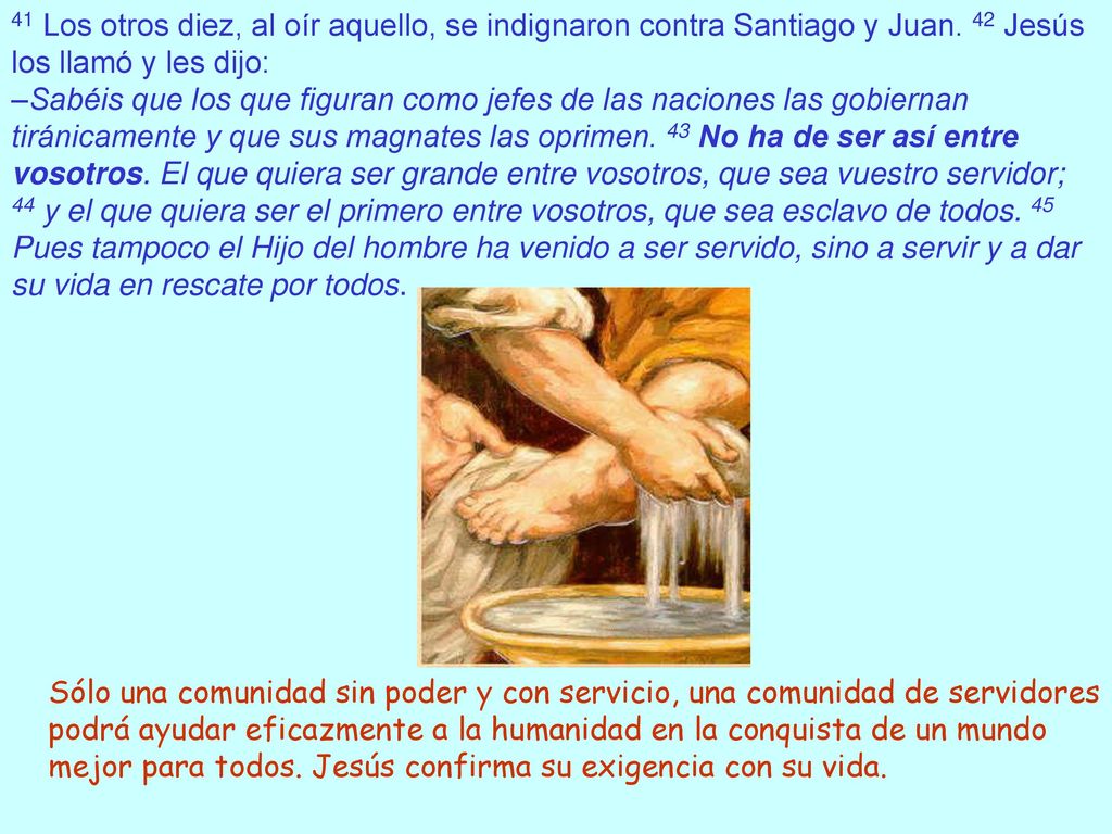 41 Los otros diez, al oír aquello, se indignaron contra Santiago y Juan. 42 Jesús los llamó y les dijo: –Sabéis que los que figuran como jefes de las naciones las gobiernan tiránicamente y que sus magnates las oprimen. 43 No ha de ser así entre vosotros. El que quiera ser grande entre vosotros, que sea vuestro servidor; 44 y el que quiera ser el primero entre vosotros, que sea esclavo de todos. 45 Pues tampoco el Hijo del hombre ha venido a ser servido, sino a servir y a dar su vida en rescate por todos.