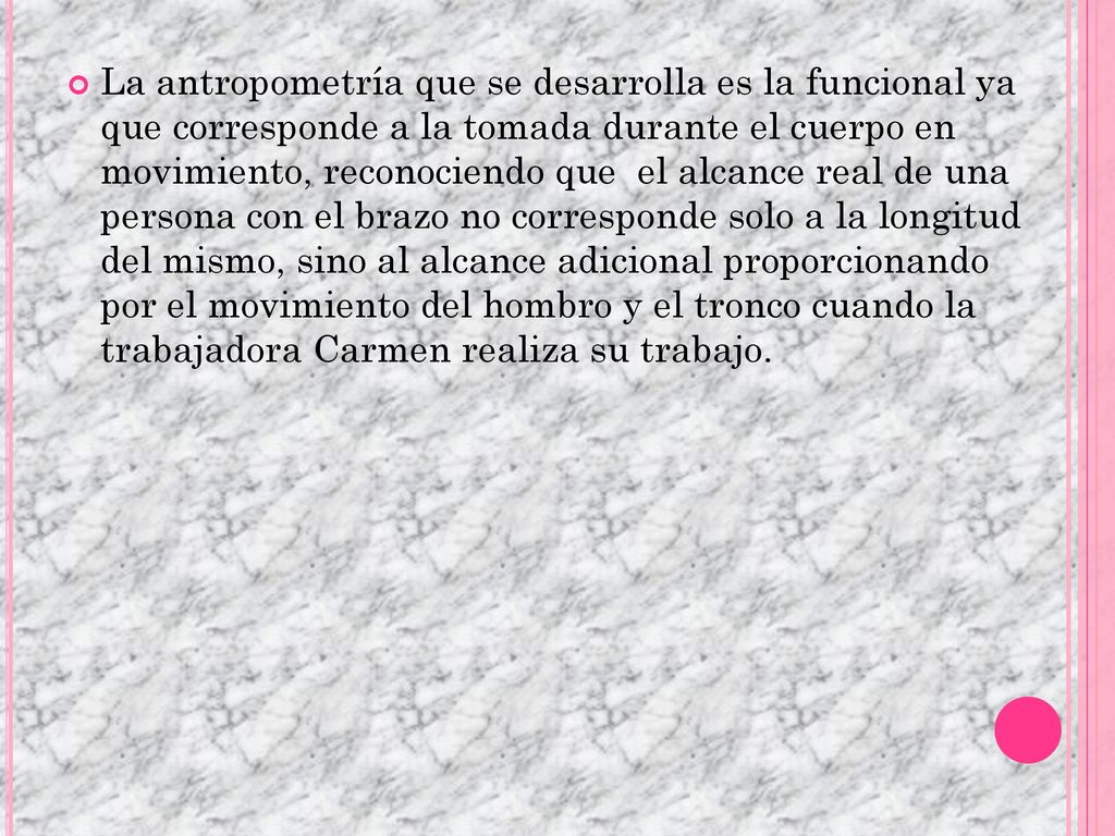La antropometría que se desarrolla es la funcional ya que corresponde a la tomada durante el cuerpo en movimiento, reconociendo que el alcance real de una persona con el brazo no corresponde solo a la longitud del mismo, sino al alcance adicional proporcionando por el movimiento del hombro y el tronco cuando la trabajadora Carmen realiza su trabajo.