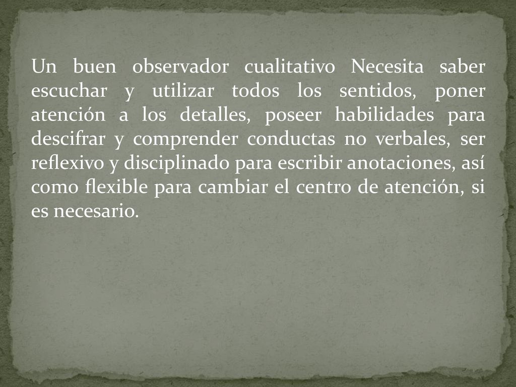 Un buen observador cualitativo Necesita saber escuchar y utilizar todos los sentidos, poner atención a los detalles, poseer habilidades para descifrar y comprender conductas no verbales, ser reﬂexivo y disciplinado para escribir anotaciones, así como ﬂexible para cambiar el centro de atención, si es necesario.