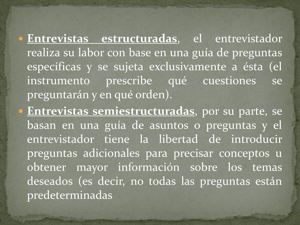 Entrevistas estructuradas, el entrevistador realiza su labor con base en una guía de preguntas específicas y se sujeta exclusivamente a ésta (el instrumento prescribe qué cuestiones se preguntarán y en qué orden).