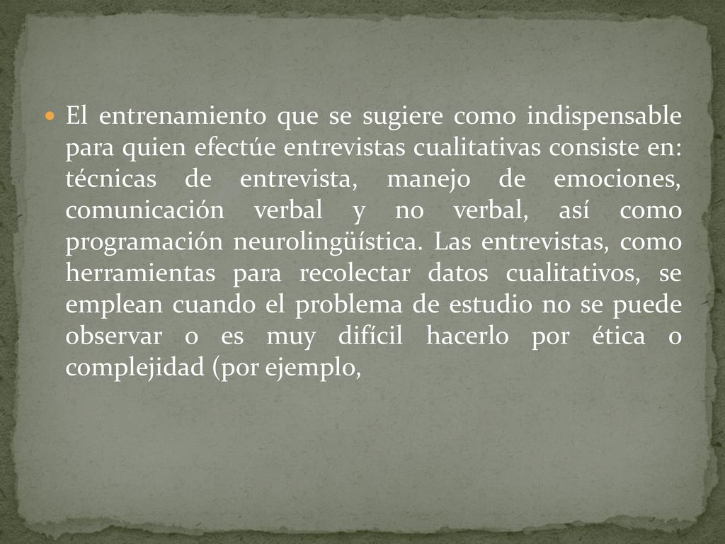 El entrenamiento que se sugiere como indispensable para quien efectúe entrevistas cualitativas consiste en: técnicas de entrevista, manejo de emociones, comunicación verbal y no verbal, así como programación neurolingüística.