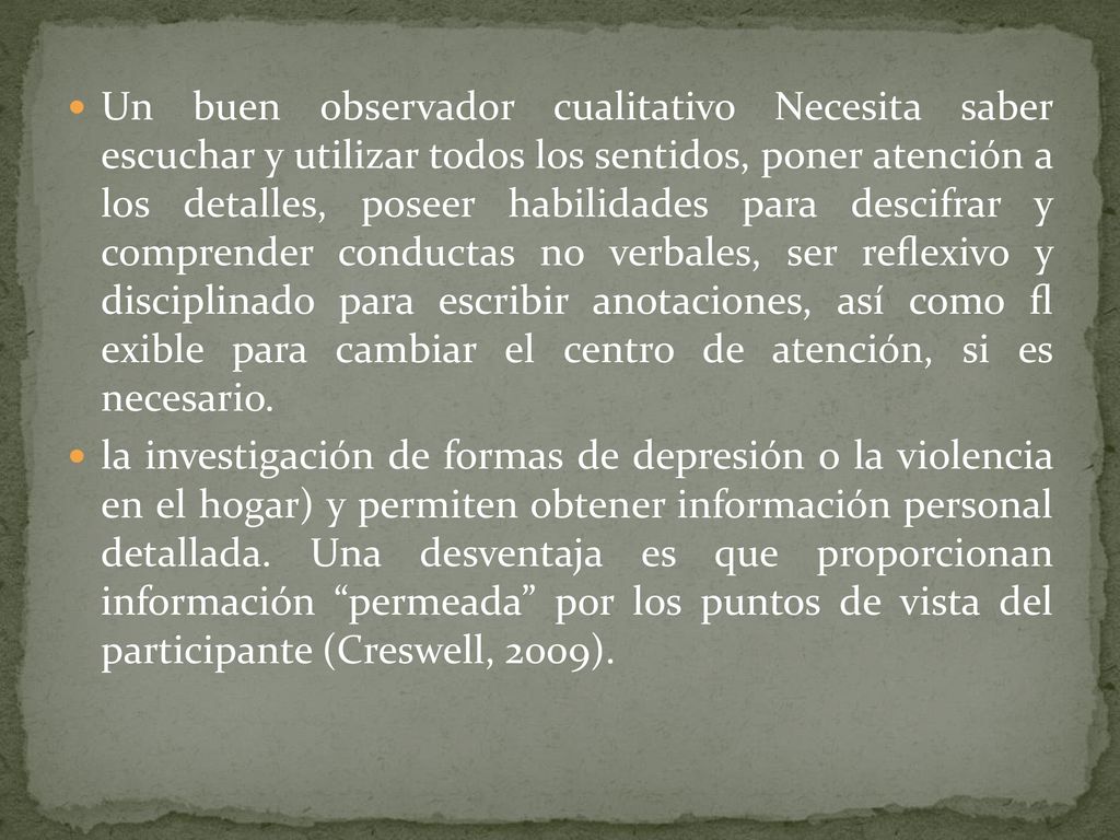 Un buen observador cualitativo Necesita saber escuchar y utilizar todos los sentidos, poner atención a los detalles, poseer habilidades para descifrar y comprender conductas no verbales, ser reﬂexivo y disciplinado para escribir anotaciones, así como ﬂ exible para cambiar el centro de atención, si es necesario.