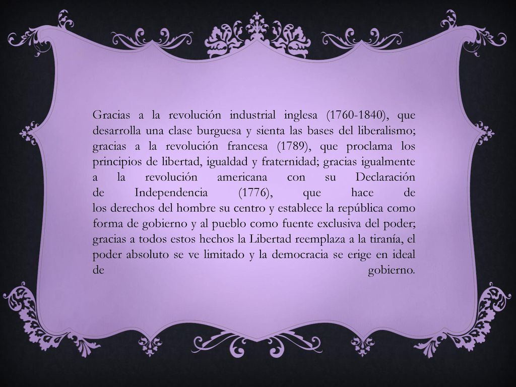 Gracias a la revolución industrial inglesa ( ), que desarrolla una clase burguesa y sienta las bases del liberalismo; gracias a la revolución francesa (1789), que proclama los principios de libertad, igualdad y fraternidad; gracias igualmente a la revolución americana con su Declaración de Independencia (1776), que hace de los derechos del hombre su centro y establece la república como forma de gobierno y al pueblo como fuente exclusiva del poder; gracias a todos estos hechos la Libertad reemplaza a la tiranía, el poder absoluto se ve limitado y la democracia se erige en ideal de gobierno.
