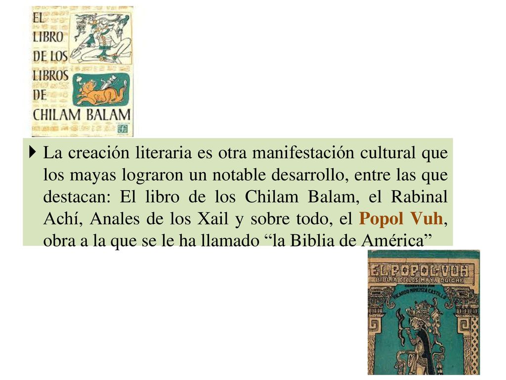 La creación literaria es otra manifestación cultural que los mayas lograron un notable desarrollo, entre las que destacan: El libro de los Chilam Balam, el Rabinal Achí, Anales de los Xail y sobre todo, el Popol Vuh, obra a la que se le ha llamado la Biblia de América