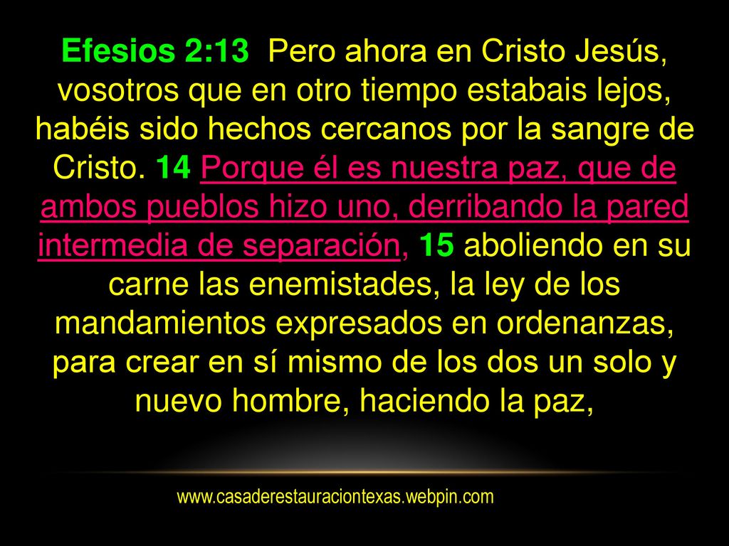 Efesios 2:13 Pero ahora en Cristo Jesús, vosotros que en otro tiempo estabais lejos, habéis sido hechos cercanos por la sangre de Cristo. 14 Porque él es nuestra paz, que de ambos pueblos hizo uno, derribando la pared intermedia de separación, 15 aboliendo en su carne las enemistades, la ley de los mandamientos expresados en ordenanzas, para crear en sí mismo de los dos un solo y nuevo hombre, haciendo la paz,