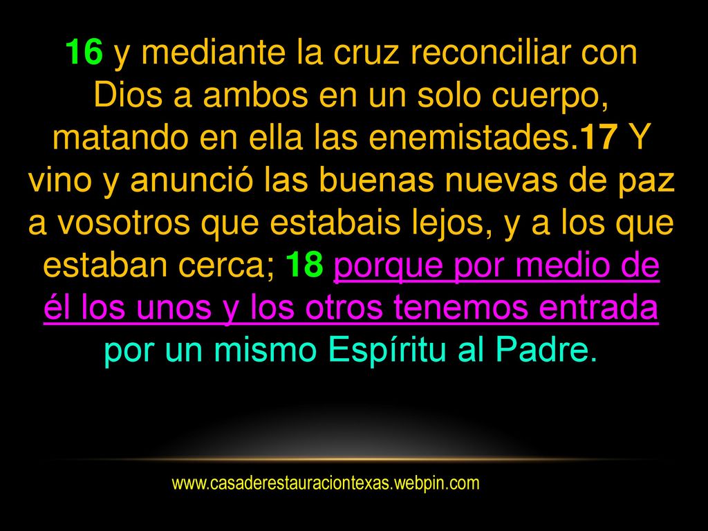 16 y mediante la cruz reconciliar con Dios a ambos en un solo cuerpo, matando en ella las enemistades.17 Y vino y anunció las buenas nuevas de paz a vosotros que estabais lejos, y a los que estaban cerca; 18 porque por medio de él los unos y los otros tenemos entrada por un mismo Espíritu al Padre.
