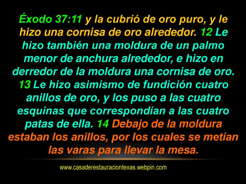 Éxodo 37:11 y la cubrió de oro puro, y le hizo una cornisa de oro alrededor. 12 Le hizo también una moldura de un palmo menor de anchura alrededor, e hizo en derredor de la moldura una cornisa de oro. 13 Le hizo asimismo de fundición cuatro anillos de oro, y los puso a las cuatro esquinas que correspondían a las cuatro patas de ella. 14 Debajo de la moldura estaban los anillos, por los cuales se metían las varas para llevar la mesa.