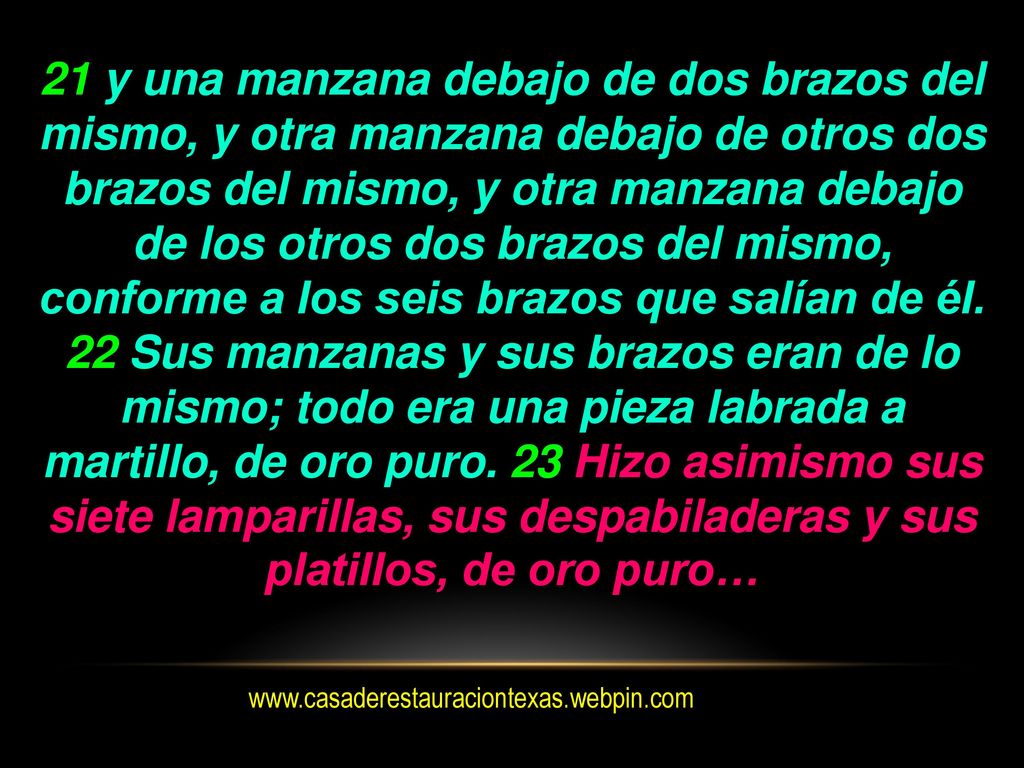 21 y una manzana debajo de dos brazos del mismo, y otra manzana debajo de otros dos brazos del mismo, y otra manzana debajo de los otros dos brazos del mismo, conforme a los seis brazos que salían de él. 22 Sus manzanas y sus brazos eran de lo mismo; todo era una pieza labrada a martillo, de oro puro. 23 Hizo asimismo sus siete lamparillas, sus despabiladeras y sus platillos, de oro puro…
