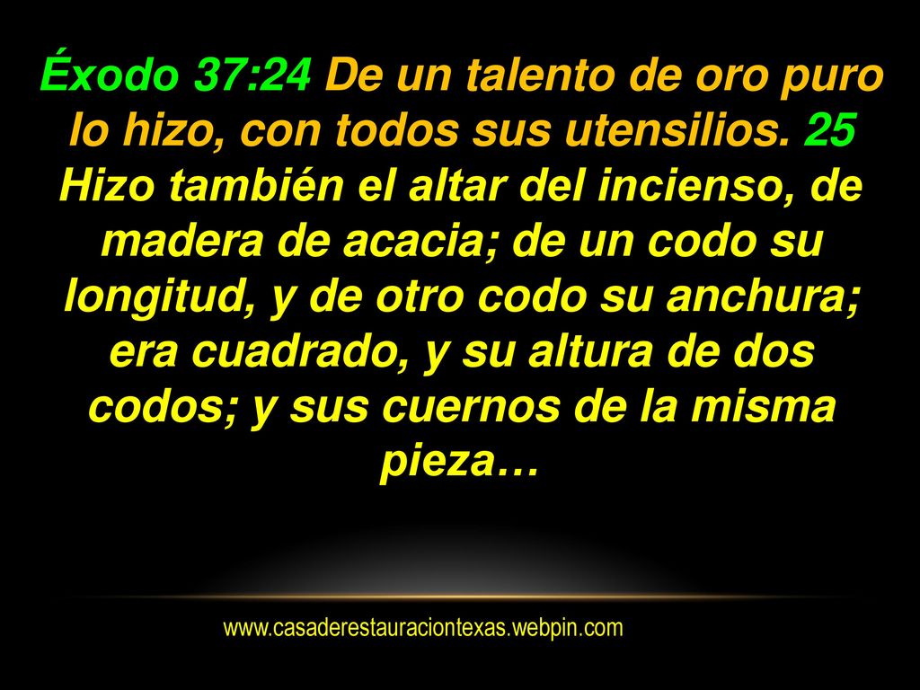Éxodo 37:24 De un talento de oro puro lo hizo, con todos sus utensilios. 25 Hizo también el altar del incienso, de madera de acacia; de un codo su longitud, y de otro codo su anchura; era cuadrado, y su altura de dos codos; y sus cuernos de la misma pieza…