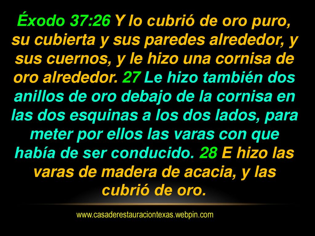 Éxodo 37:26 Y lo cubrió de oro puro, su cubierta y sus paredes alrededor, y sus cuernos, y le hizo una cornisa de oro alrededor. 27 Le hizo también dos anillos de oro debajo de la cornisa en las dos esquinas a los dos lados, para meter por ellos las varas con que había de ser conducido. 28 E hizo las varas de madera de acacia, y las cubrió de oro.