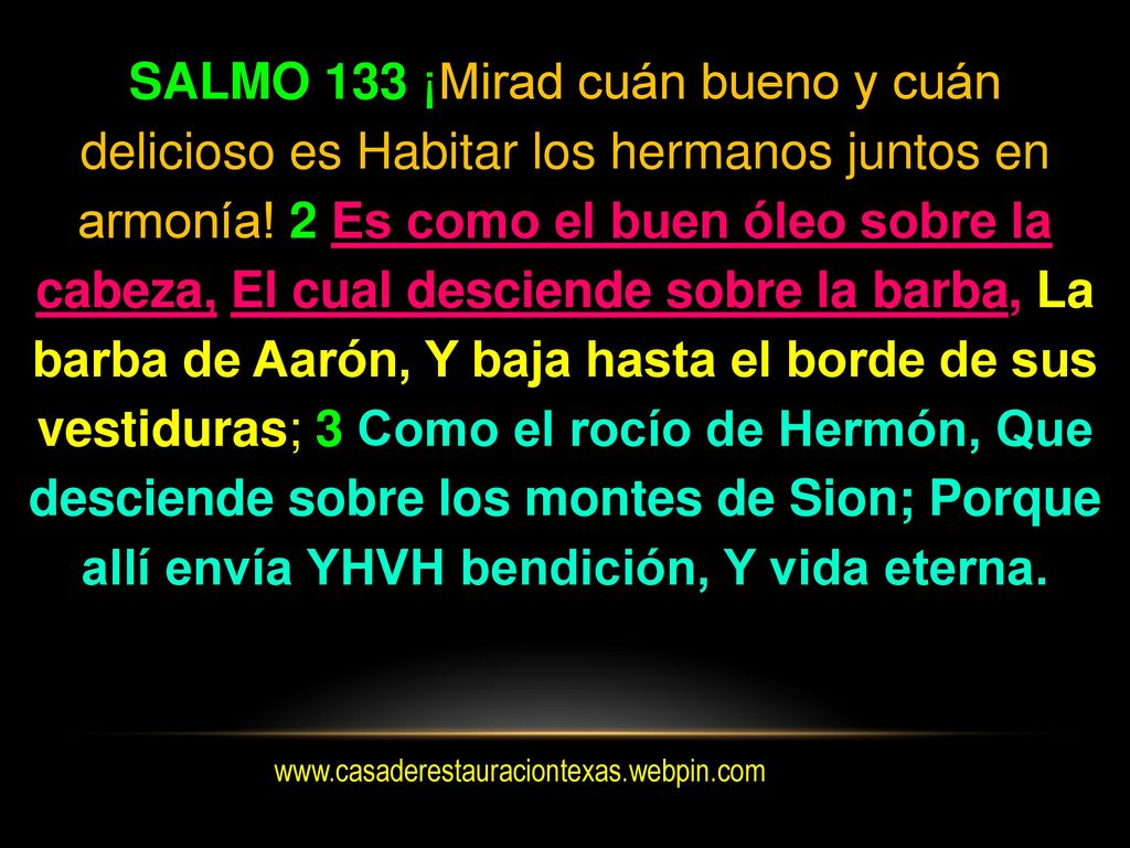 SALMO 133 ¡Mirad cuán bueno y cuán delicioso es Habitar los hermanos juntos en armonía! 2 Es como el buen óleo sobre la cabeza, El cual desciende sobre la barba, La barba de Aarón, Y baja hasta el borde de sus vestiduras; 3 Como el rocío de Hermón, Que desciende sobre los montes de Sion; Porque allí envía YHVH bendición, Y vida eterna.