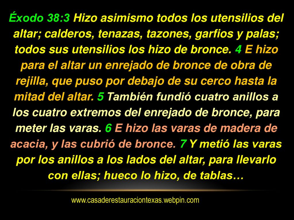 Éxodo 38:3 Hizo asimismo todos los utensilios del altar; calderos, tenazas, tazones, garfios y palas; todos sus utensilios los hizo de bronce. 4 E hizo para el altar un enrejado de bronce de obra de rejilla, que puso por debajo de su cerco hasta la mitad del altar. 5 También fundió cuatro anillos a los cuatro extremos del enrejado de bronce, para meter las varas. 6 E hizo las varas de madera de acacia, y las cubrió de bronce. 7 Y metió las varas por los anillos a los lados del altar, para llevarlo con ellas; hueco lo hizo, de tablas…
